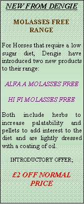 Text Box: NEW FROM DENGIE MOLASSES FREE RANGEFor Horses that require a low sugar diet, Dengie have introduced two new products to their range:ALFA A MOLASSES FREEHI FI MOLASSES FREEBoth include herbs to increase palatability and pellets to add interest to the diet and are lightly dressed with a coating of oil.INTRODUCTORY OFFER;2 OFF NORMAL PRICE
