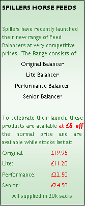 Text Box: SPILLERS HORSE FEEDSSpillers have recently launched their new range of Feed Balancers at very competitive prices.  The Range consists of:Original BalancerLite BalancerPerformance BalancerSenior BalancerTo celebrate their launch, these products are available at 5 off the normal price and are available while stocks last at:Original: 		19.95Lite:        		11.20Performance:	22.50	Senior:		24.50All supplied in 20k sacks